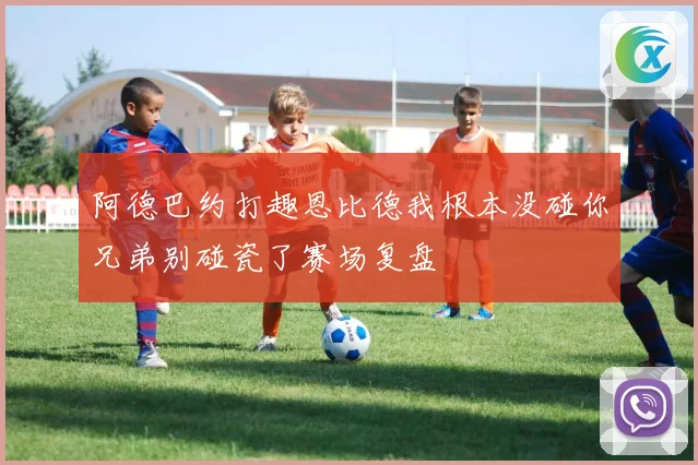 阿德巴约打趣恩比德我根本没碰你兄弟别碰瓷了赛场复盘