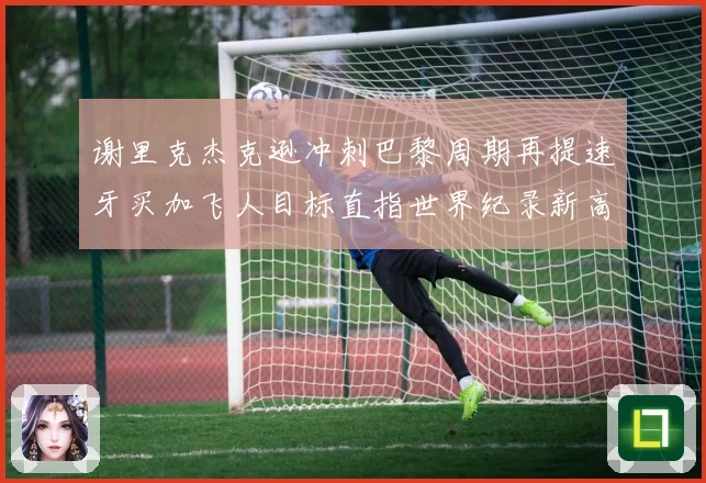 谢里克杰克逊冲刺巴黎周期再提速牙买加飞人目标直指世界纪录新高峰