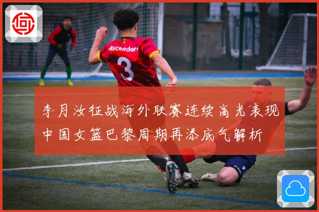 李月汝征战海外联赛连续高光表现中国女篮巴黎周期再添底气解析