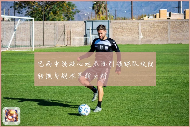 巴西中场核心达尼洛引领球队攻防转换与战术革新分析