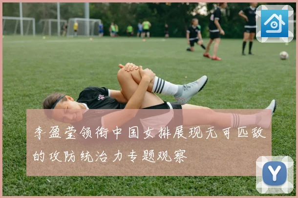 李盈莹领衔中国女排展现无可匹敌的攻防统治力专题观察