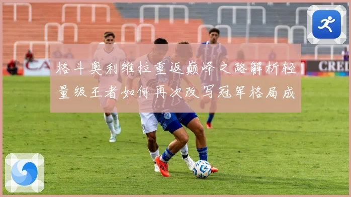 格斗奥利维拉重返巅峰之路解析轻量级王者如何再次改写冠军格局成长观察