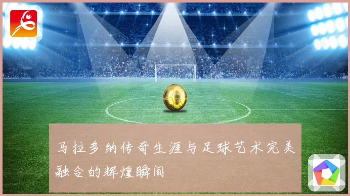 马拉多纳传奇生涯与足球艺术完美融合的辉煌瞬间