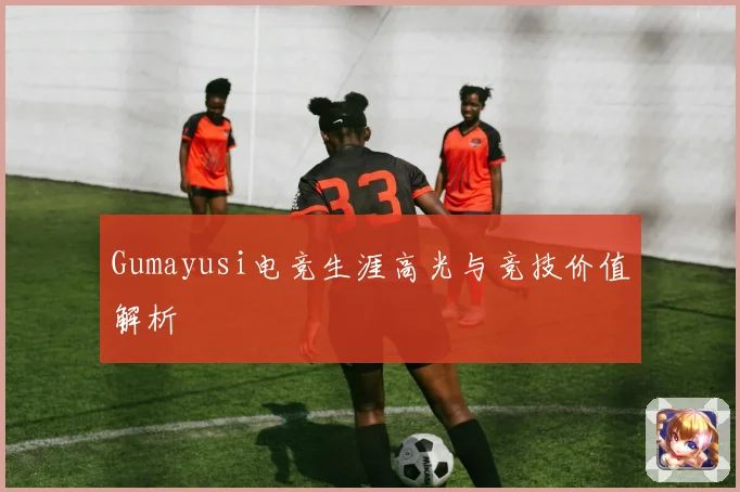 Gumayusi电竞生涯高光与竞技价值解析