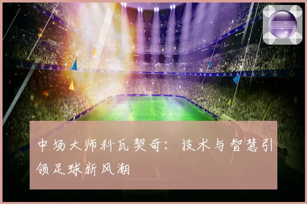 中场大师科瓦契奇：技术与智慧引领足球新风潮