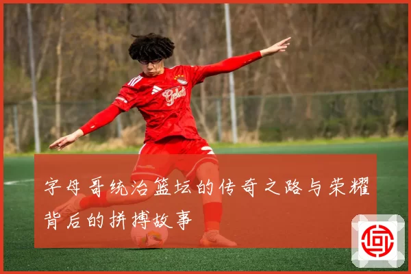 字母哥统治篮坛的传奇之路与荣耀背后的拼搏故事