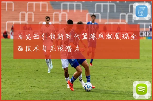 马克西引领新时代篮球风潮展现全面技术与无限潜力