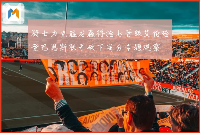骑士力克猛龙赢得抢七晋级艾伦哈登巴恩斯联手砍下高分专题观察