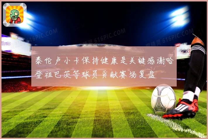 泰伦卢小卡保持健康是关键感谢哈登祖巴茨等球员贡献赛场复盘