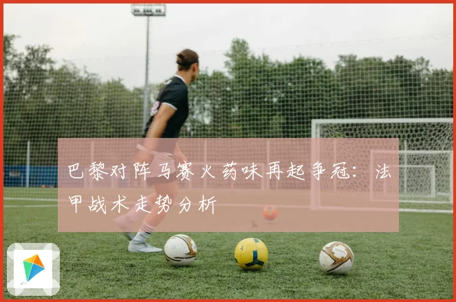 巴黎对阵马赛火药味再起争冠：法甲战术走势分析