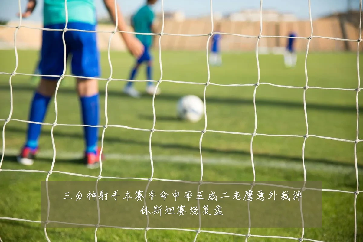 三分神射手本赛季命中率五成二老鹰意外裁掉休斯坦赛场复盘