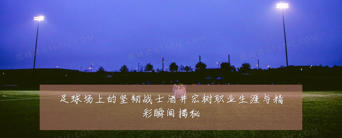 足球场上的坚韧战士酒井宏树职业生涯与精彩瞬间揭秘