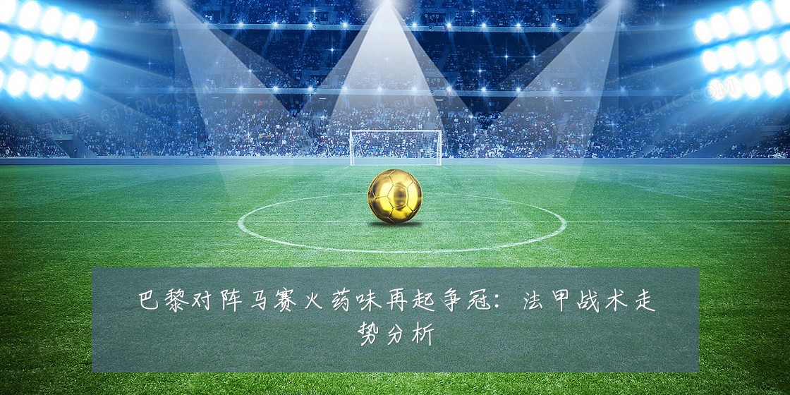 巴黎对阵马赛火药味再起争冠:法甲战术走势分析