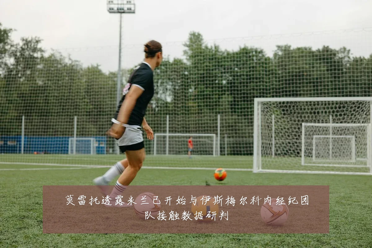 莫雷托透露米兰已开始与伊斯梅尔科内经纪团队接触数据研判