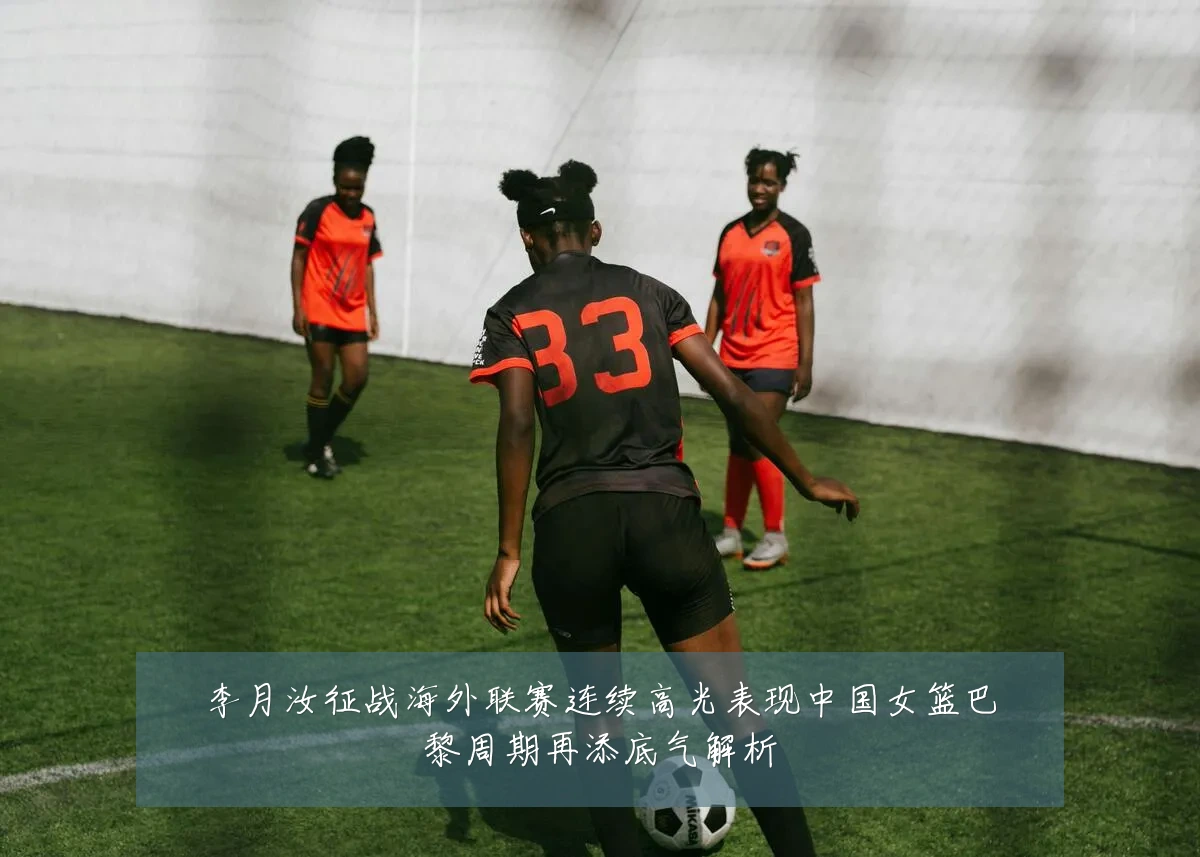 李月汝征战海外联赛连续高光表现中国女篮巴黎周期再添底气解析